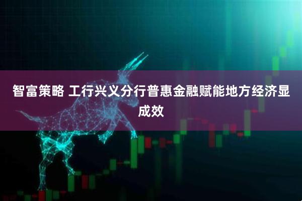 智富策略 工行兴义分行普惠金融赋能地方经济显成效