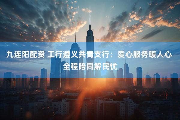 九连阳配资 工行遵义共青支行：爱心服务暖人心 全程陪同解民忧