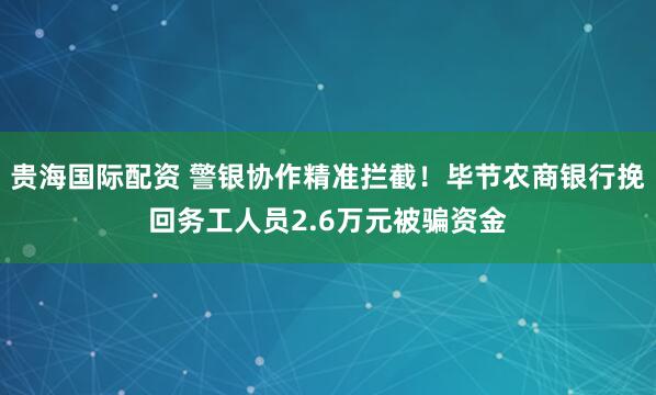 贵海国际配资 警银协作精准拦截！毕节农商银行挽回务工人员2.6万元被骗资金